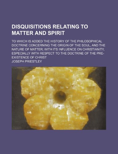 Disquisitions Relating to Matter and Spirit; To Which Is Added the History of the Philosophical Doctrine Concerning the Origin of the Soul, and the ... with Respect to the Doctrine of the Pre-Exis (9781150212024) by Priestley, Joseph