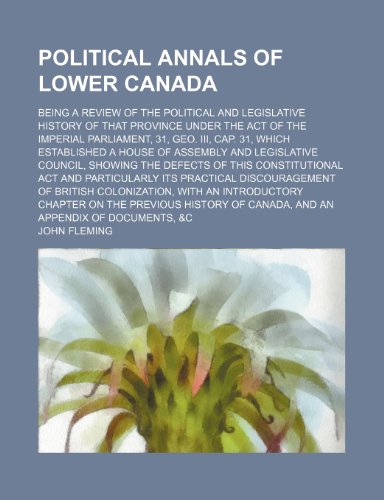 Political Annals of Lower Canada; Being a Review of the Political and Legislative History of That Province Under the Act of the Imperial Parliament, ... Legislative Council, Showing the Defects o (9781150227738) by Fleming, John