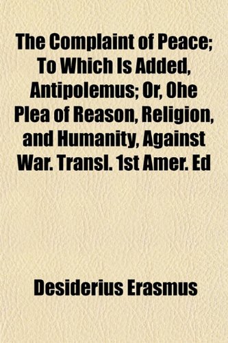 The Complaint of Peace; To Which Is Added, Antipolemus Or, 0he Plea of Reason, Religion, and Humanity, Against War. Transl. 1st Amer. Ed (9781150308772) by Erasmus, Desiderius