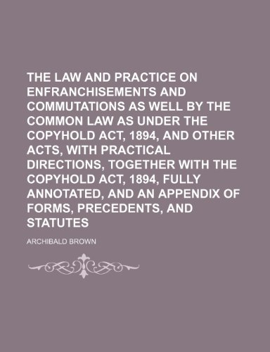 The Law and Practice on Enfranchisements and Commutations as Well by the Common Law as Under the Copyhold Act, 1894, and Other Acts, With Practical ... and an Appendix of Forms, Precedents (9781150313004) by Brown, Archibald