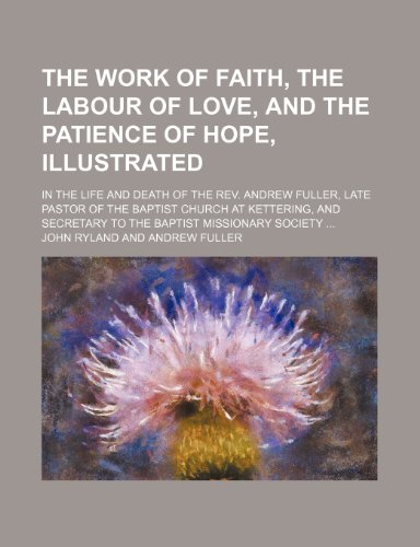 The work of faith, the labour of love, and the patience of hope, illustrated; in the life and death of the Rev. Andrew Fuller, late pastor of the ... secretary to the Baptist Missionary Society (9781150318894) by Ryland, John