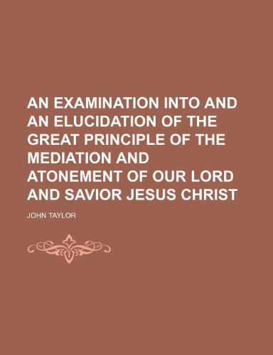 An Examination Into and an Elucidation of the Great Principle of the Mediation and Atonement of Our Lord and Savior Jesus Christ (9781150333507) by Taylor, John