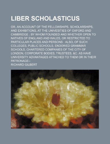 Liber Scholasticus; Or, an Account of the Fellowships, Scholarships, and Exhibitions, at the Univesities of Oxford and Cambridge by Whom Founded and ... Particular Places and Persons Also, of Such (9781150356582) by Gilbert, Richard