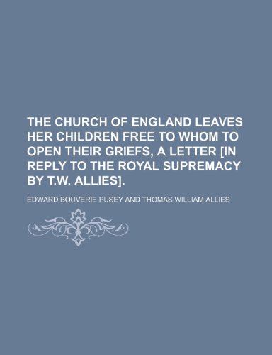 The Church of England Leaves Her Children Free to Whom to Open Their Griefs, a Letter [In Reply to the Royal Supremacy by T.W. Allies]. (9781150385261) by Pusey, Edward Bouverie