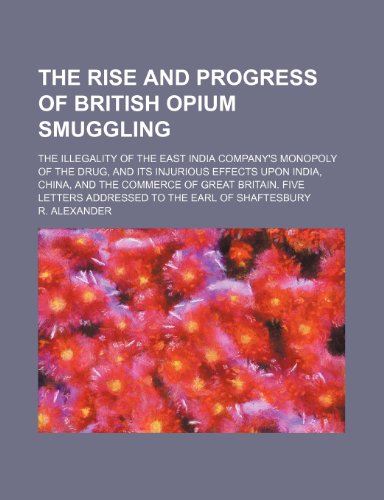 The rise and progress of British opium smuggling; the illegality of the East India Company's monopoly of the drug, and its injurious effects upon ... letters addressed to the earl of Shaftesbury (9781150396847) by Alexander, R.