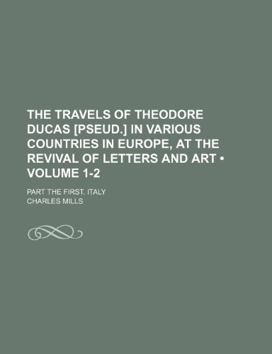 The Travels of Theodore Ducas [Pseud.] in Various Countries in Europe, at the Revival of Letters and Art (Volume 1-2); Part the First. Italy (9781150399350) by Mills, Charles