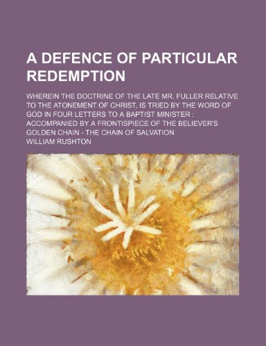 A Defence of Particular Redemption; Wherein the Doctrine of the Late Mr. Fuller Relative to the Atonement of Christ, Is Tried by the Word of God in ... of the Believer's Golden Chain - the Chain (9781150422539) by Rushton, William