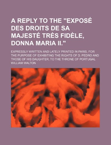 A Reply to the Exposa(c) Des Droits de Sa Majesta(c) Tra]s Fida]le, Donna Maria II.; Expressly Written and Lately Printed in Paris, for the Purpose of ... of His Daughter, to the Throne of Portugal (9781150424298) by Walton, William