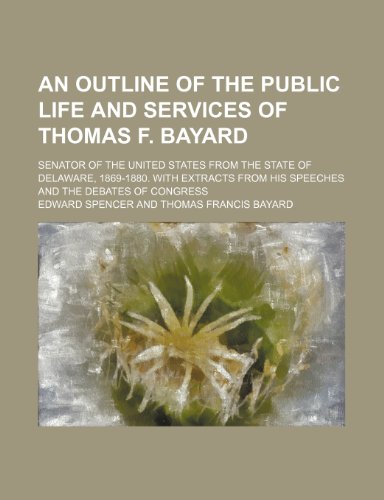 An Outline of the Public Life and Services of Thomas F. Bayard; Senator of the United States from the State of Delaware, 1869-1880. with Extracts from His Speeches and the Debates of Congress (9781150427633) by Spencer, Edward