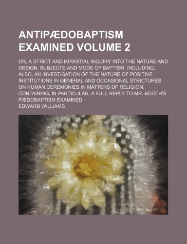 Antipaedobaptism Examined Volume 2; Or, a Strict and Impartial Inquiry Into the Nature and Design, Subjects and Mode of Baptism. Including, Also, an ... and Occasional Strictures on Human Ceremoni (9781150429071) by Williams, Edward