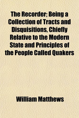 The Recorder (Volume 1); Being a Collection of Tracts and Disquisitions, Chiefly Relative to the Modern State and Principles of the People Called Quakers (9781150520648) by Matthews, William