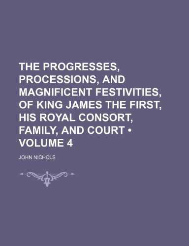 The Progresses, Processions, and Magnificent Festivities, of King James the First, His Royal Consort, Family, and Court (Volume 4) (9781150520792) by Nichols, John