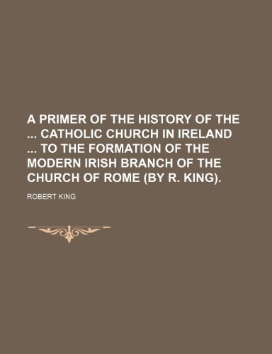 A Primer of the History of the Catholic Church in Ireland to the Formation of the Modern Irish Branch of the Church of Rome (by R. King). (9781150537141) by King, Robert