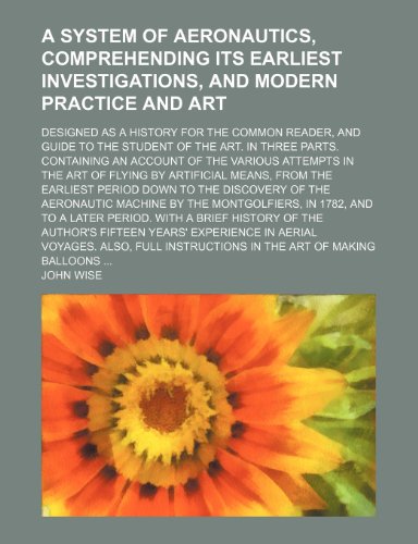 A system of aeronautics, comprehending its earliest investigations, and modern practice and art; Designed as a history for the common reader, and ... account of the various attempts in the art of (9781150537967) by Wise, John