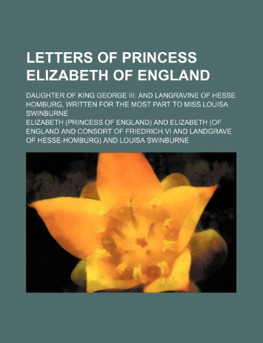 Letters of Princess Elizabeth of England; Daughter of King George Iii. and Langravine of Hesse Homburg, Written for the Most Part to Miss Louisa Swinburne (9781150566745) by Elizabeth