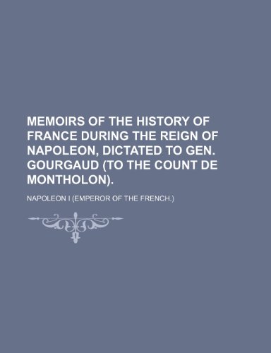 Memoirs of the History of France During the Reign of Napoleon, Dictated to Gen. Gourgaud (To the Count de Montholon). (9781150572852) by I, Napoleon