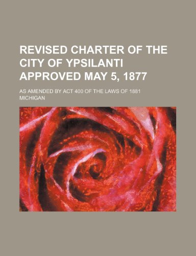 Revised charter of the city of Ypsilanti approved May 5, 1877; as amended by act 400 of the laws of 1881 (9781150591778) by Michigan