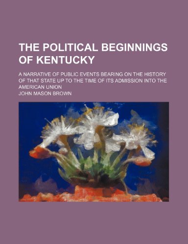 The Political Beginnings of Kentucky (Volume 6); A Narrative of Public Events Bearing on the History of That State Up to the Time of Its Admission Into the American Union (9781150615603) by Brown, John Mason
