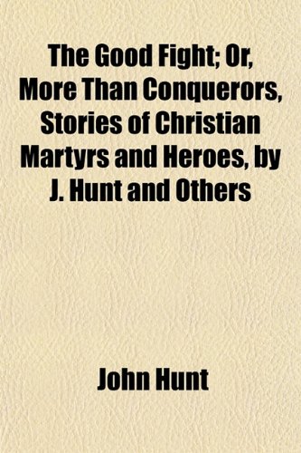 The Good Fight; Or, More Than Conquerors, Stories of Christian Martyrs and Heroes, by J. Hunt and Others. Or, More Than Conquerors, Stories of Christian Martyrs and Heroes, by J. Hunt and Others (9781150625695) by Hunt, John