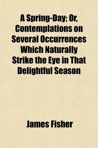 A Spring-Day; Or, Contemplations on Several Occurrences Which Naturally Strike the Eye in That Delightful Season (9781150648977) by Fisher, James