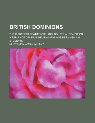 British Dominions; Their Present Commercial and Industrial Condition a Series of General Reviews for Business Men and Students (9781150652417) by Ashley, Sir William James