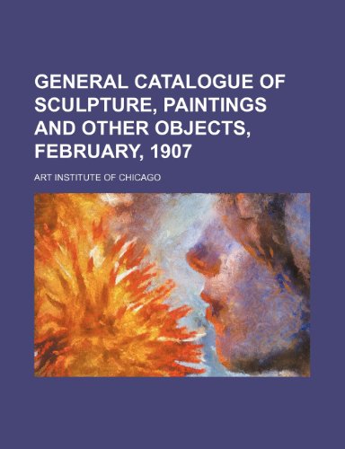 General Catalogue of Sculpture, Paintings and Other Objects, February, 1907 (9781150665332) by Chicago, Art Institute Of