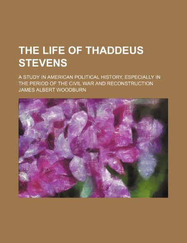 The Life of Thaddeus Stevens; A Study in American Political History, Especially in the Period of the Civil War and Reconstruction (9781150727948) by Woodburn, James Albert