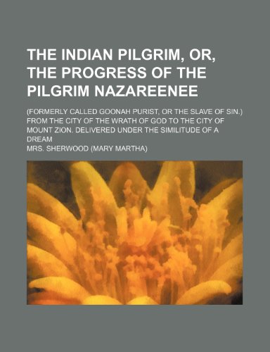 The Indian Pilgrim, Or, the Progress of the Pilgrim Nazareenee; (Formerly Called Goonah Purist, or the Slave of Sin.) From the City of the Wrath of ... Delivered Under the Similitude of a Dream (9781150758720) by Sherwood, Mrs.