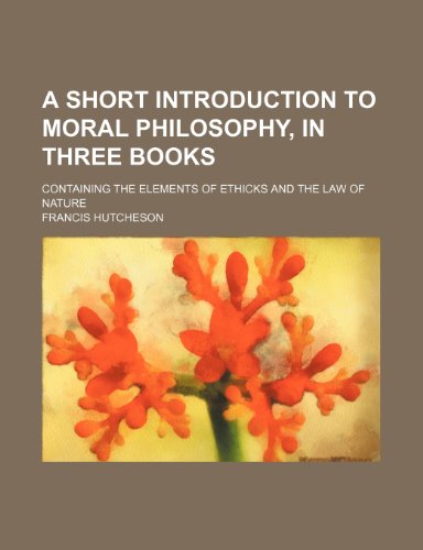 A Short Introduction to Moral Philosophy, in Three Books; Containing the Elements of Ethicks and the Law of Nature (9781150821448) by Hutcheson, Francis