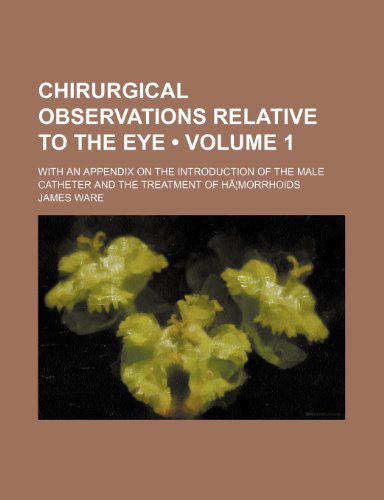 Chirurgical Observations Relative to the Eye (Volume 1); With an Appendix on the Introduction of the Male Catheter and the Treatment of Ha Morrhoids (9781150824678) by Ware, James