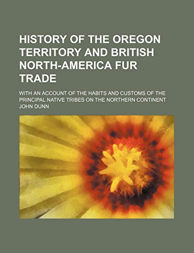 History of the Oregon Territory and British North-America Fur Trade; With an Account of the Habits and Customs of the Principal Native Tribes on the Northern Continent (9781150828263) by Dunn, John