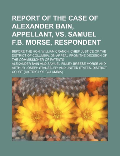 Report of the Case of Alexander Bain, Appellant, vs. Samuel F.B. Morse, Respondent; Before the Hon. William Cranch, Chief Justice of the District of ... the Decision of the Commissioner of Patents (9781150835506) by Bain, Alexander