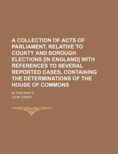 A Collection of Acts of Parliament, Relative to County and Borough Elections [In England] With References to Several Reported Cases, Containing the Determinations of the House of Commons; In Two Parts (9781150848407) by Disney, John