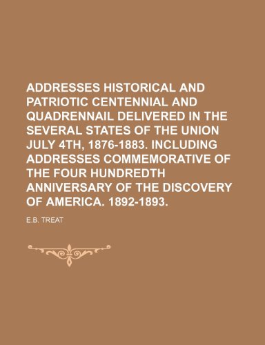 ADDRESSES HISTORICAL AND PATRIOTIC CENTENNIAL AND QUADRENNAIL DELIVERED IN THE SEVERAL STATES OF THE UNION JULY 4TH, 1876-1883. INCLUDING ADDRESSES ... OF THE DISCOVERY OF AMERICA. 1892-1893. (9781150848636) by Treat, E.b.