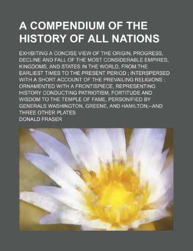 A compendium of the history of all nations; exhibiting a concise view of the origin, progress, decline and fall of the most considerable empires, ... present period interspersed with a short a (9781150848889) by Fraser, Donald