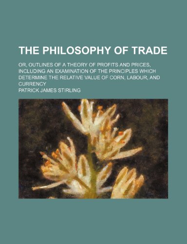 The Philosophy of Trade; Or, Outlines of a Theory of Profits and Prices, Including an Examination of the Principles Which Determine the Relative Value of Corn, Labour, and Currency (9781150867279) by Stirling, Patrick James