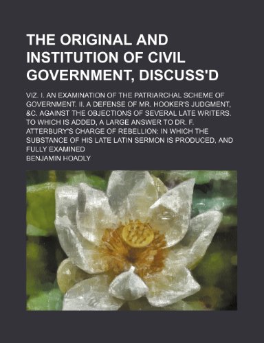 The Original and Institution of Civil Government, Discuss'd; Viz. I. an Examination of the Patriarchal Scheme of Government. II. a Defense of Mr. ... to Which Is Added, a Large Answer to D (9781150891243) by Hoadly, Benjamin