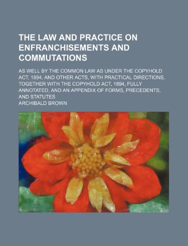 The Law and Practice on Enfranchisements and Commutations; As Well by the Common Law as Under the Copyhold Act, 1894, and Other Acts, With Practical ... and an Appendix of Forms, Precedents, a (9781150937255) by Brown, Archibald