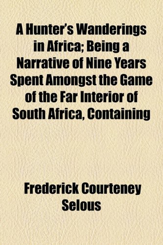 A Hunter's Wanderings in Africa; Being a Narrative of Nine Years Spent Amongst the Game of the Far Interior of South Africa, Containing Accounts of ... Matabele and Mashuna Countries, with Full N (9781150949623) by Selous, Frederick Courteney