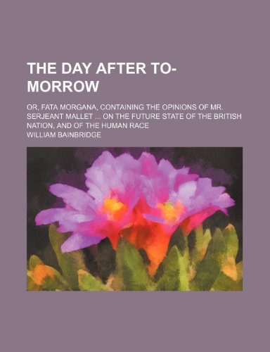 The Day After To-Morrow; Or, Fata Morgana, Containing the Opinions of Mr. Serjeant Mallet on the Future State of the British Nation, and of the Human Race (9781150983054) by Bainbridge, William