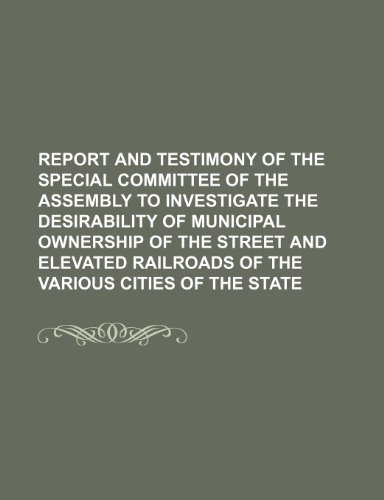 9781150987298: Report and Testimony of the Special Committee of the Assembly to Investigate the Desirability of Municipal Ownership of the Street and Elevated Railroads of the Various Cities of the State