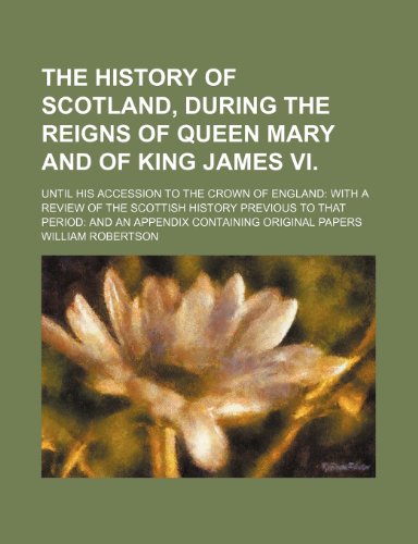The History of Scotland, During the Reigns of Queen Mary and of King James Vi. (Volume 1); Until His Accession to the Crown of England With a Review ... and an Appendix Containing Original Papers (9781150989773) by Robertson, William