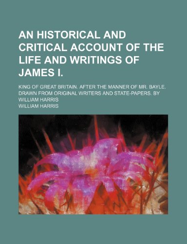 An Historical and Critical Account of the Life and Writings of James I.; King of Great Britain. After the Manner of Mr. Bayle. Drawn From Original Writers and State-Papers. by William Harris (9781151171030) by Harris, William