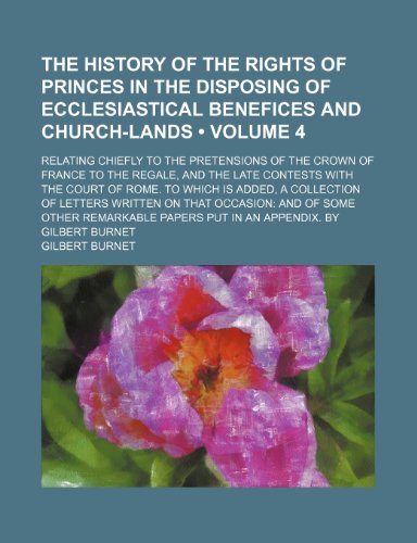 The History of the Rights of Princes in the Disposing of Ecclesiastical Benefices and Church-Lands (Volume 4); Relating Chiefly to the Pretensions of ... the Court of Rome. to Which Is Added, a Col (9781151198228) by Burnet, Gilbert