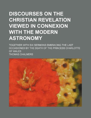 Discourses on the Christian revelation viewed in connexion with the modern astronomy; together with six sermons embracing the last occasioned by the death of the Princess Charlotte of Wales (9781151206602) by Chalmers, Thomas