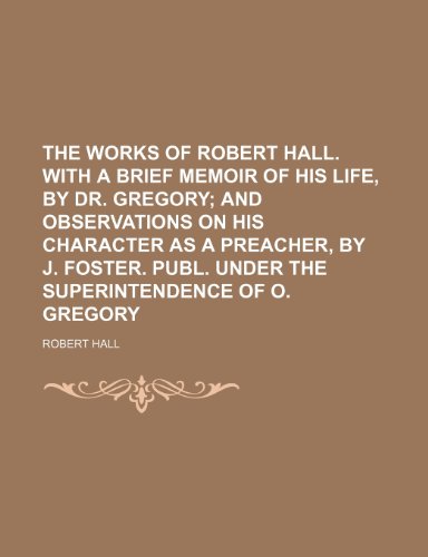 The works of Robert Hall. With a brief memoir of his life, by dr. Gregory Volume 3; and observations on his character as a preacher, by J. Foster. Publ. under the superintendence of O. Gregory (9781151254412) by Hall, Robert