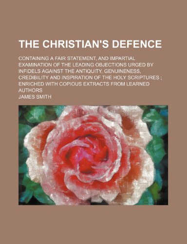 The Christian's Defence; Containing a Fair Statement, and Impartial Examination of the Leading Objections Urged by Infidels Against the Antiquity, ... Enriched With Copious Extracts From Learned (9781151280176) by Smith, James