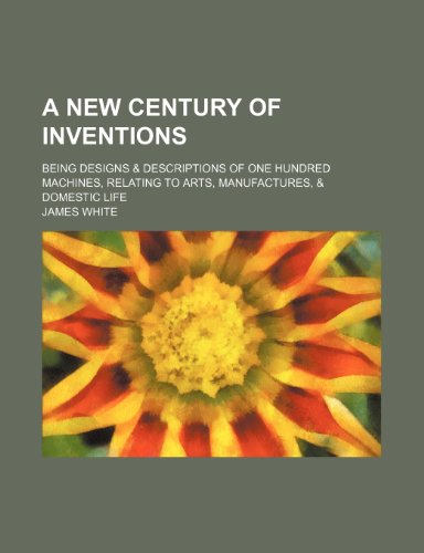 A New Century of Inventions; Being Designs & Descriptions of One Hundred Machines, Relating to Arts, Manufactures, & Domestic Life (9781151292193) by White, James