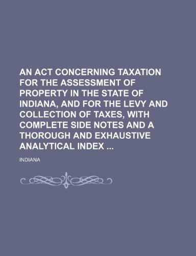 An act concerning taxation for the assessment of property in the state of Indiana, and for the levy and collection of taxes, with complete side notes and a thorough and exhaustive analytical index (9781151293664) by Indiana