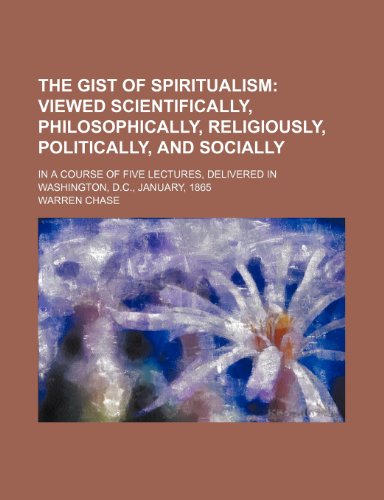 The Gist of Spiritualism; Viewed Scientifically, Philosophically, Religiously, Politically, and Socially. in a Course of Five Lectures, Delivered in Washington, D.C., January, 1865 (9781151331311) by Chase, Warren
